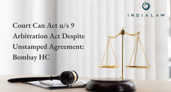 Court Can Act u/s 9 Arbitration Act Despite Unstamped Agreement: Bombay HC