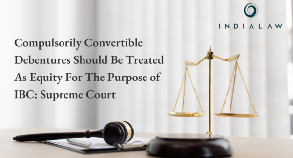 Compulsorily Convertible Debentures Should Be Treated As Equity For The Purpose of IBC: Supreme Court